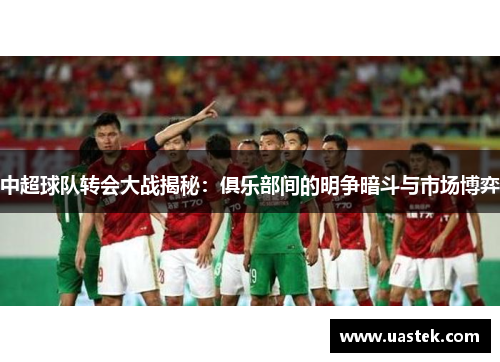 中超球队转会大战揭秘：俱乐部间的明争暗斗与市场博弈